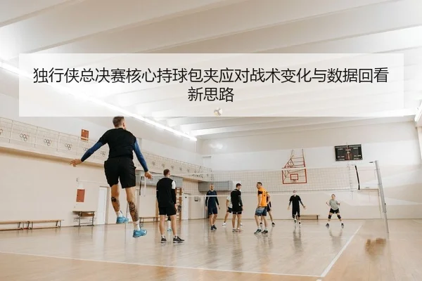独行侠总决赛核心持球包夹应对战术变化与数据回看新思路